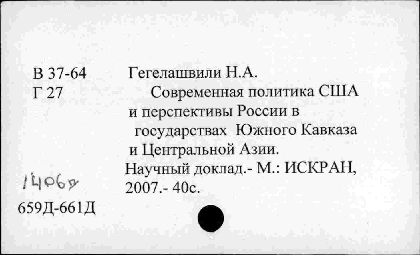 ﻿В 37-64
Г 27
Гегелашвили Н.А.
Современная политика США и перспективы России в государствах Южного Кавказа и Центральной Азии.
Научный доклад,- М.: ИСКР АН, 2007.- 40с.
659Д-661Д